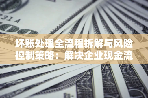 济南坏账处理全流程拆解与风险控制策略：解决企业现金流顽疾的实战指南