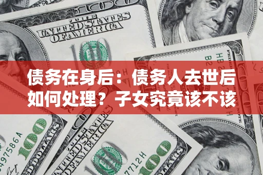 济南债务在身后：债务人去世后如何处理？子女究竟该不该还钱？