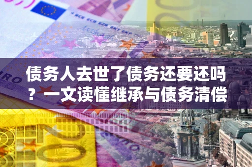 济南债务人去世了债务还要还吗？一文读懂继承与债务清偿