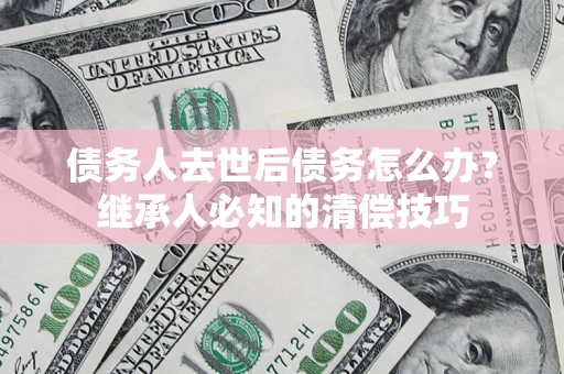 济南债务人去世后债务怎么办？继承人必知的清偿技巧
