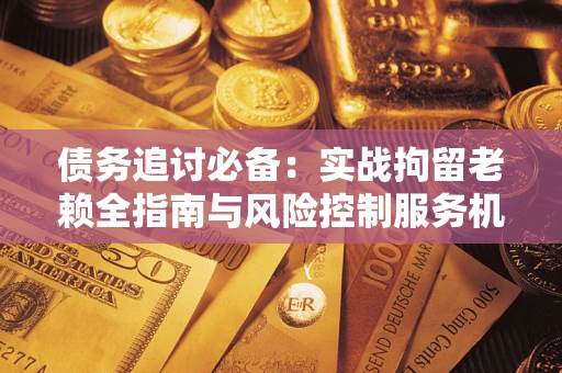 济南债务追讨必备：实战拘留老赖全指南与风险控制服务机构推荐
